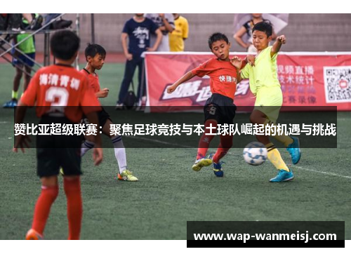 赞比亚超级联赛：聚焦足球竞技与本土球队崛起的机遇与挑战