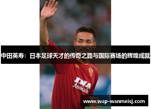 中田英寿：日本足球天才的传奇之路与国际赛场的辉煌成就