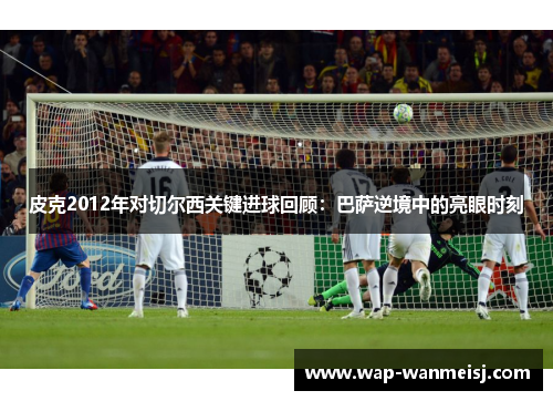 皮克2012年对切尔西关键进球回顾：巴萨逆境中的亮眼时刻