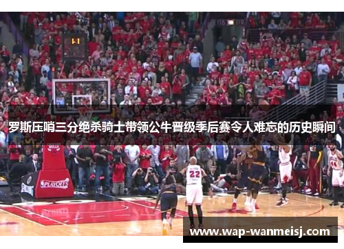罗斯压哨三分绝杀骑士带领公牛晋级季后赛令人难忘的历史瞬间