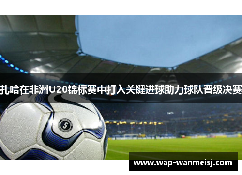 扎哈在非洲U20锦标赛中打入关键进球助力球队晋级决赛