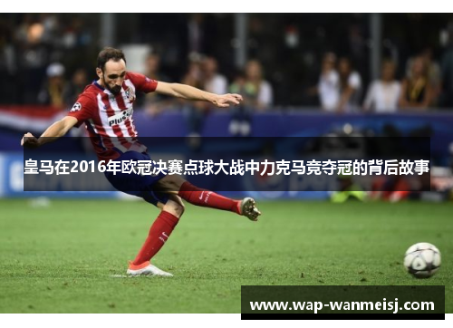 皇马在2016年欧冠决赛点球大战中力克马竞夺冠的背后故事