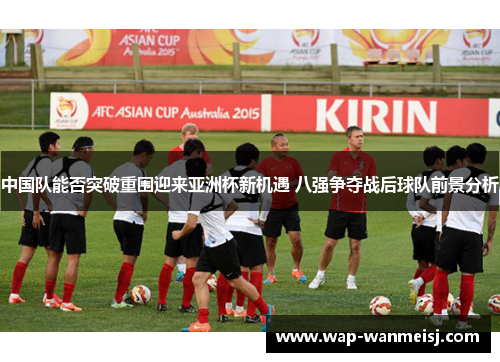 中国队能否突破重围迎来亚洲杯新机遇 八强争夺战后球队前景分析