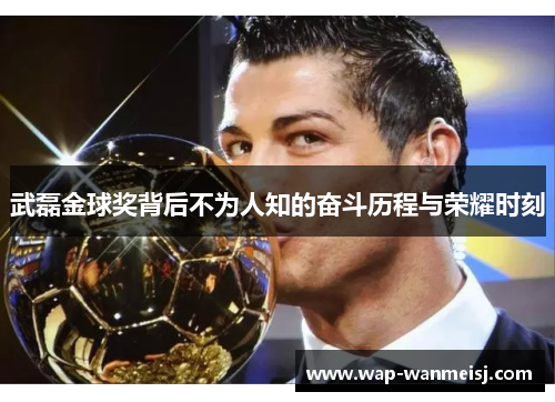 武磊金球奖背后不为人知的奋斗历程与荣耀时刻