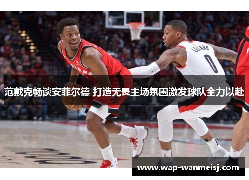 范戴克畅谈安菲尔德 打造无畏主场氛围激发球队全力以赴